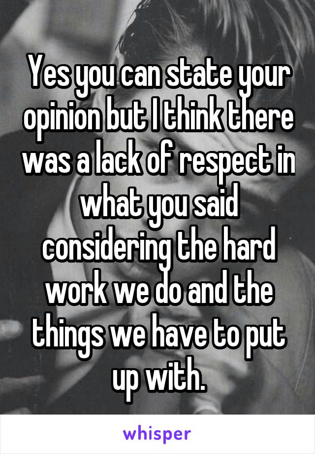 Yes you can state your opinion but I think there was a lack of respect in what you said considering the hard work we do and the things we have to put up with.