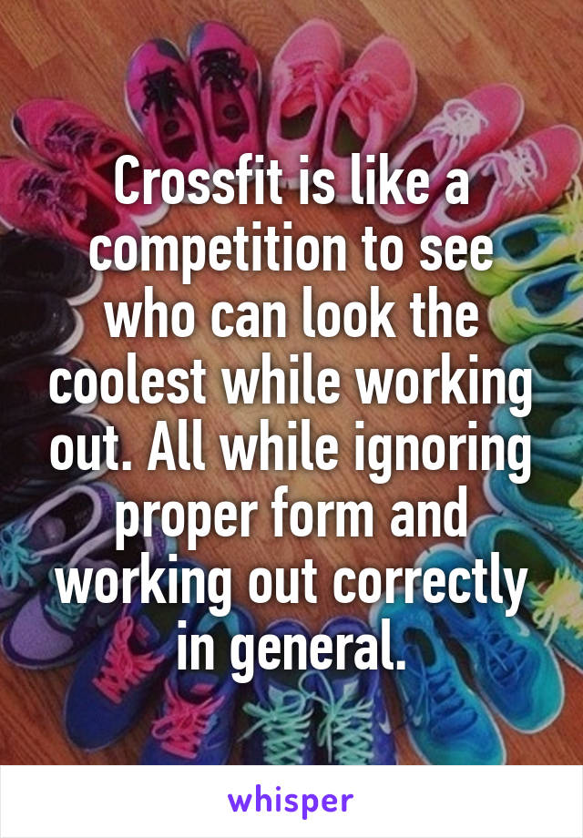 Crossfit is like a competition to see who can look the coolest while working out. All while ignoring proper form and working out correctly in general.