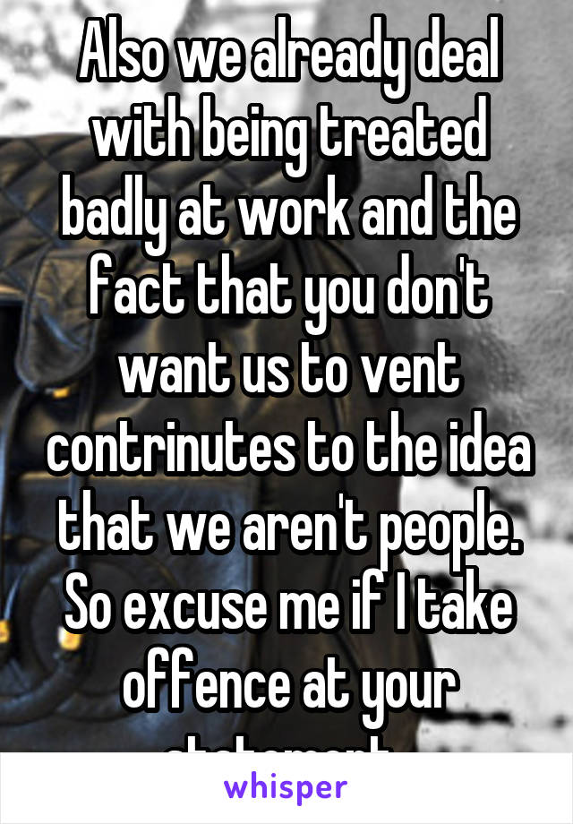 Also we already deal with being treated badly at work and the fact that you don't want us to vent contrinutes to the idea that we aren't people. So excuse me if I take offence at your statement. 