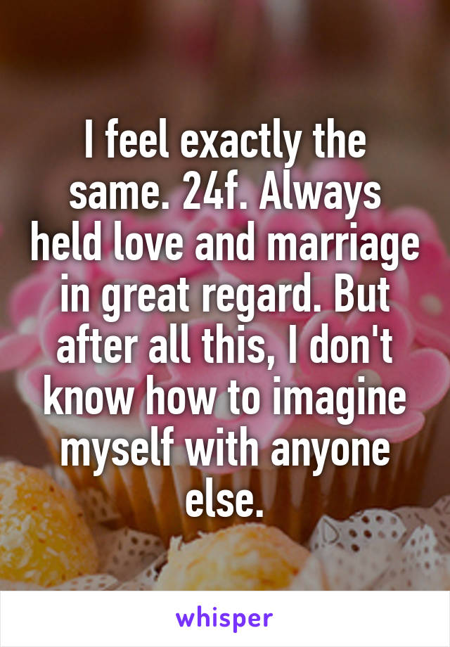 I feel exactly the same. 24f. Always held love and marriage in great regard. But after all this, I don't know how to imagine myself with anyone else.