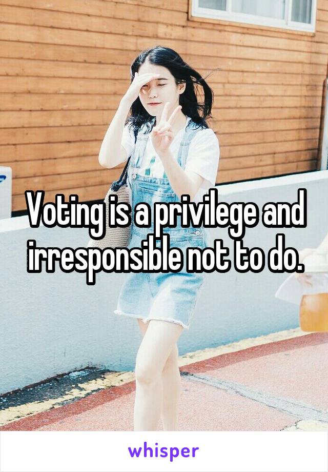 Voting is a privilege and irresponsible not to do.