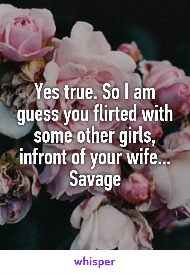 Yes true. So I am guess you flirted with some other girls, infront of your wife... Savage
