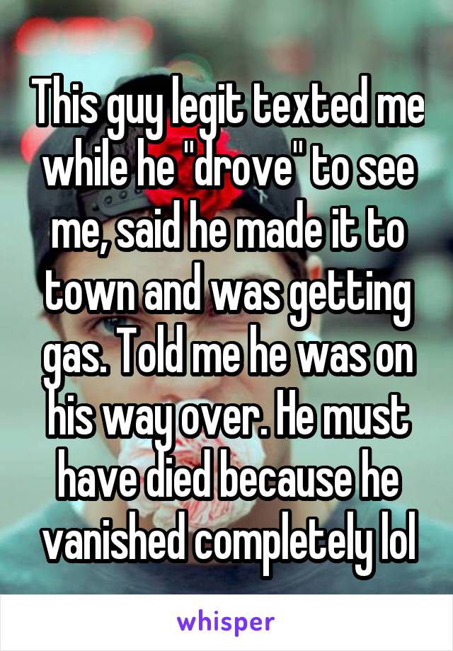 This guy legit texted me while he "drove" to see me, said he made it to town and was getting gas. Told me he was on his way over. He must have died because he vanished completely lol