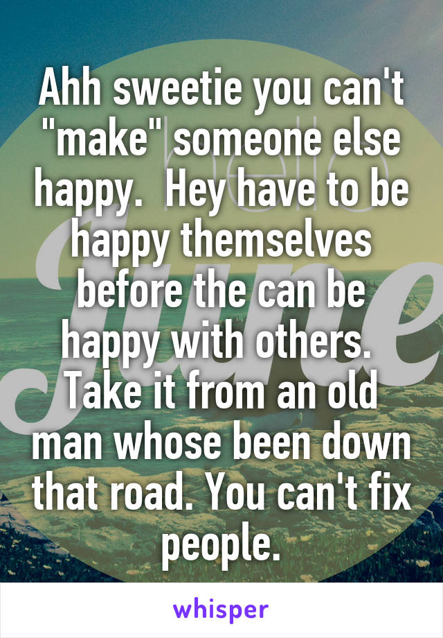 Ahh sweetie you can't "make" someone else happy.  Hey have to be happy themselves before the can be happy with others.  Take it from an old man whose been down that road. You can't fix people.