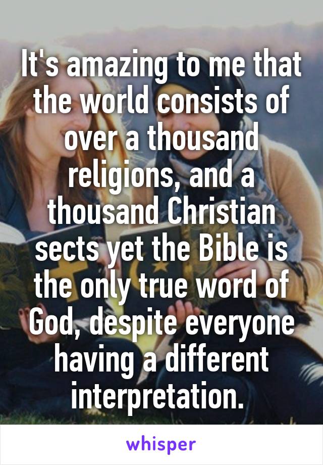 It's amazing to me that the world consists of over a thousand religions, and a thousand Christian sects yet the Bible is the only true word of
God, despite everyone having a different interpretation. 