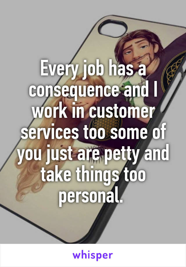 Every job has a consequence and I work in customer services too some of you just are petty and take things too personal. 