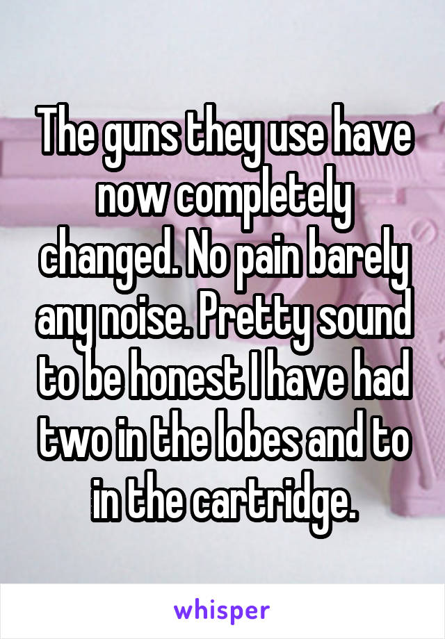 The guns they use have now completely changed. No pain barely any noise. Pretty sound to be honest I have had two in the lobes and to in the cartridge.