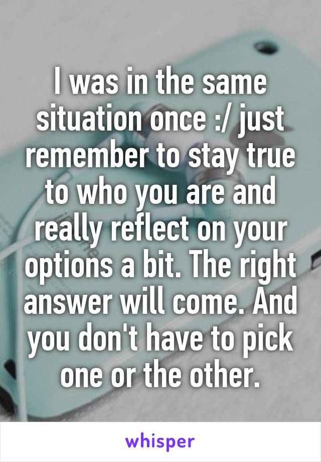 I was in the same situation once :/ just remember to stay true to who you are and really reflect on your options a bit. The right answer will come. And you don't have to pick one or the other.