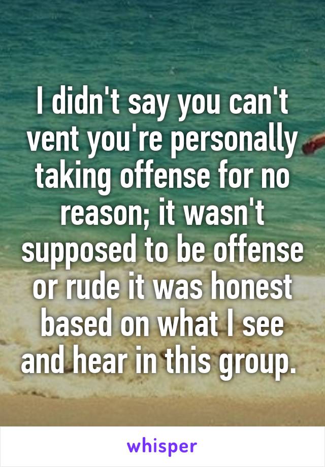 I didn't say you can't vent you're personally taking offense for no reason; it wasn't supposed to be offense or rude it was honest based on what I see and hear in this group. 