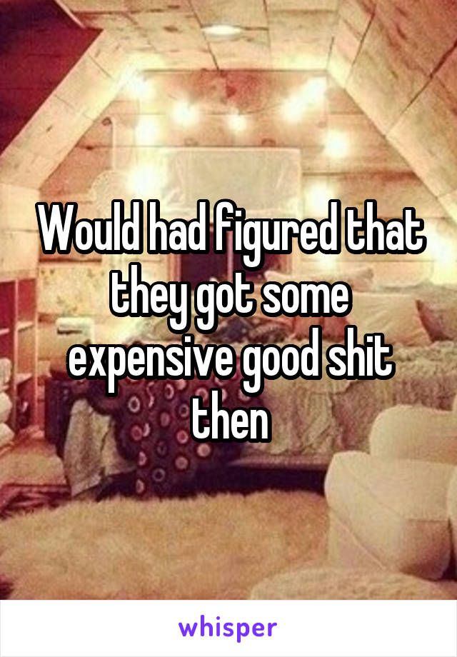 Would had figured that they got some expensive good shit then