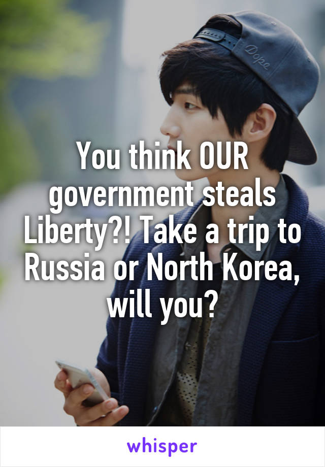 You think OUR government steals Liberty?! Take a trip to Russia or North Korea, will you?