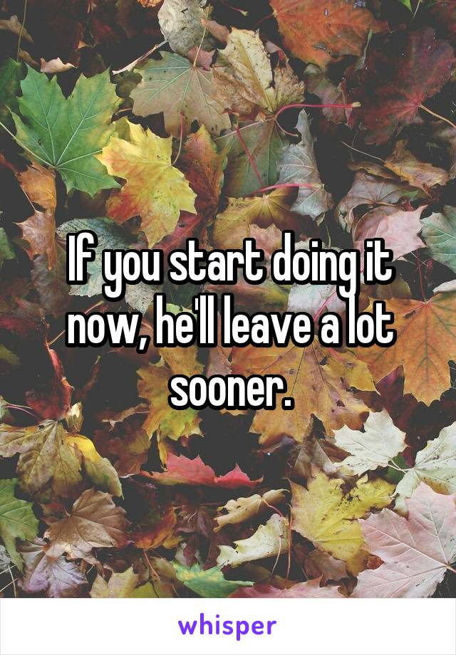 If you start doing it now, he'll leave a lot sooner.