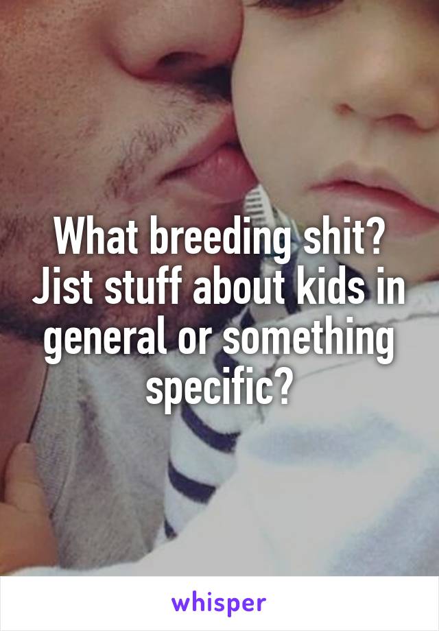 What breeding shit? Jist stuff about kids in general or something specific?