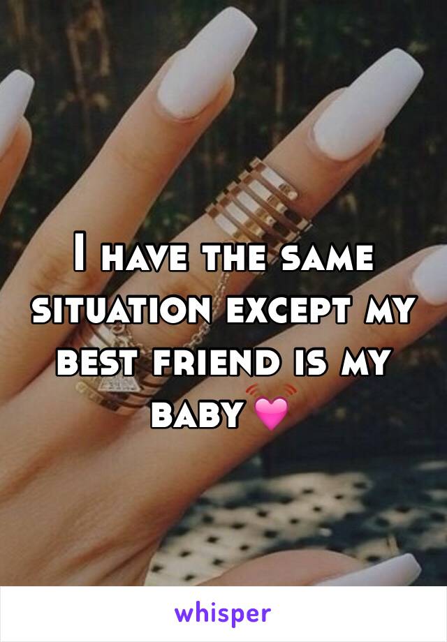I have the same situation except my best friend is my baby💓