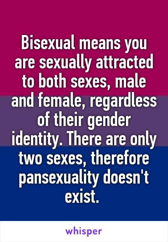 Bisexual means you are sexually attracted to both sexes, male and female, regardless of their gender identity. There are only two sexes, therefore pansexuality doesn't exist. 