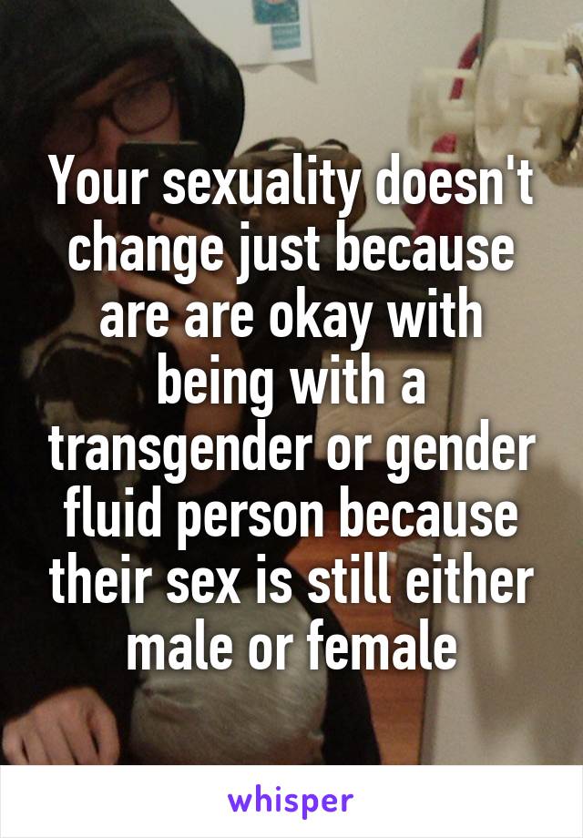 Your sexuality doesn't change just because are are okay with being with a transgender or gender fluid person because their sex is still either male or female