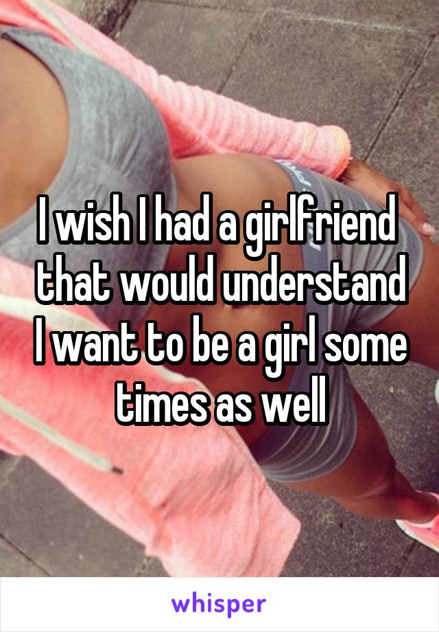 I wish I had a girlfriend  that would understand I want to be a girl some times as well