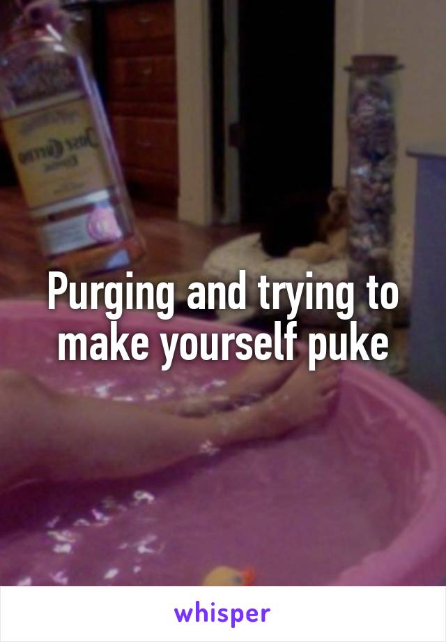 Purging and trying to make yourself puke