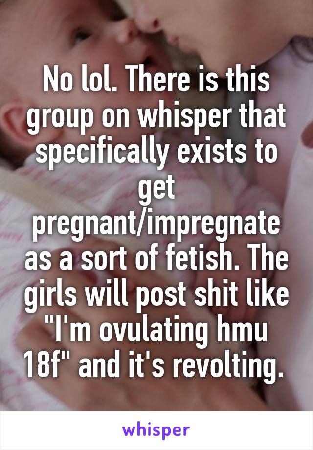 No lol. There is this group on whisper that specifically exists to get pregnant/impregnate as a sort of fetish. The girls will post shit like "I'm ovulating hmu 18f" and it's revolting. 