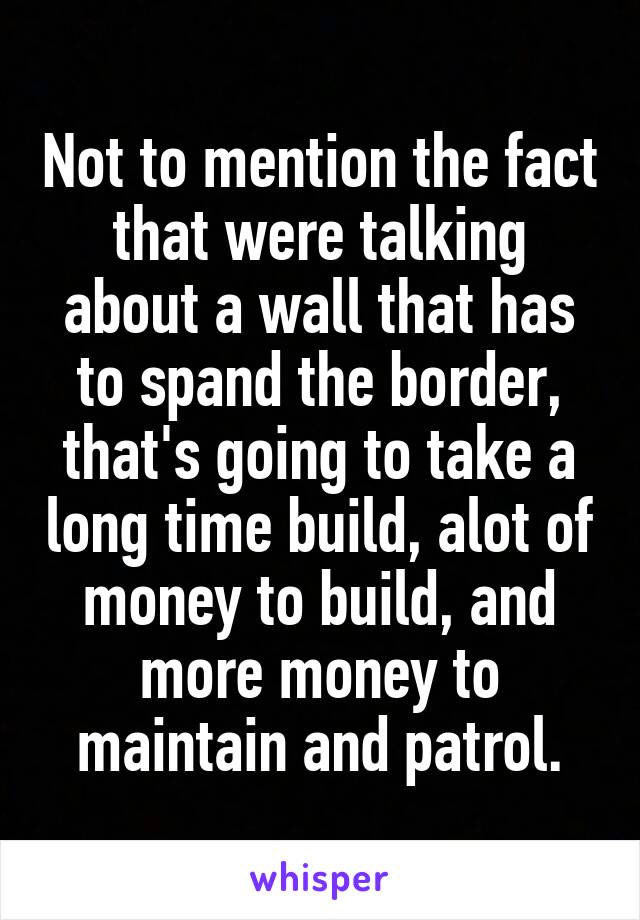 Not to mention the fact that were talking about a wall that has to spand the border, that's going to take a long time build, alot of money to build, and more money to maintain and patrol.