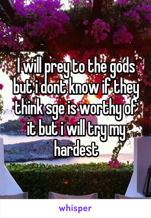 I will prey to the gods but i dont know if they think sge is worthy of it but i will try my hardest