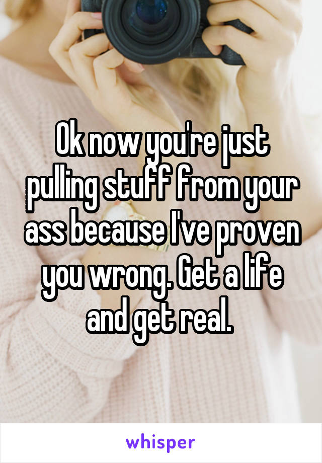 Ok now you're just pulling stuff from your ass because I've proven you wrong. Get a life and get real. 