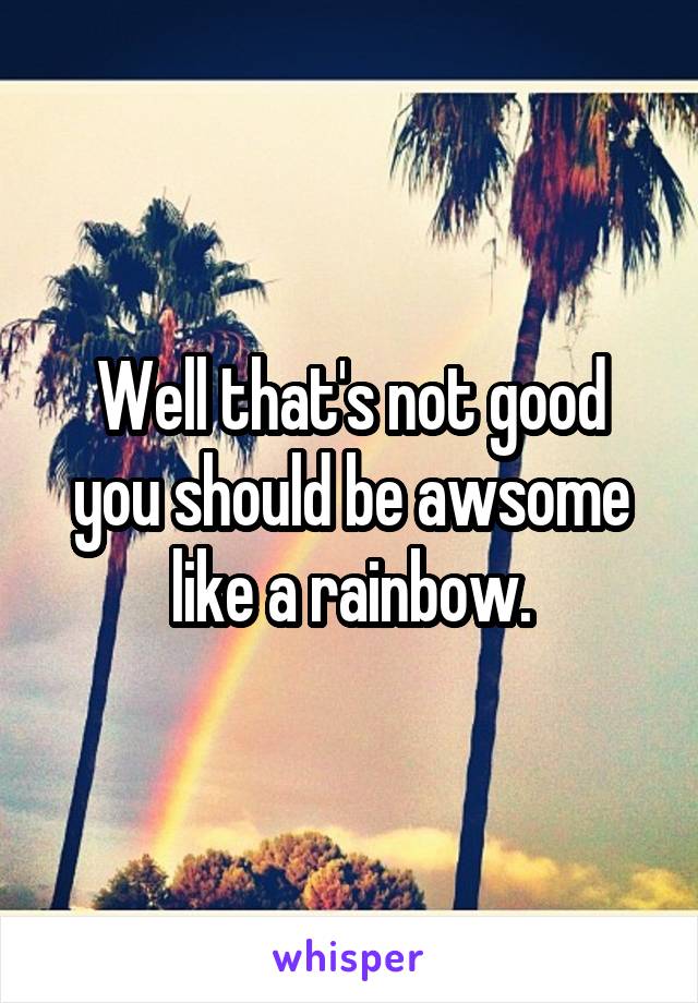 Well that's not good you should be awsome like a rainbow.