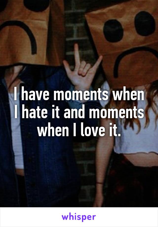 I have moments when I hate it and moments when I love it.