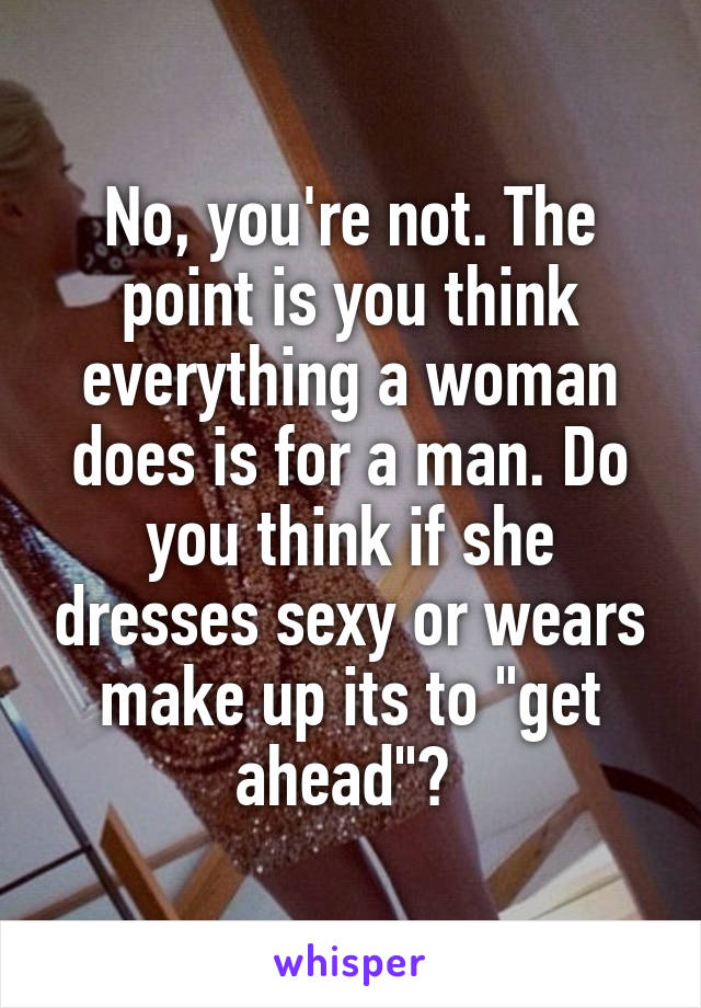 No, you're not. The point is you think everything a woman does is for a man. Do you think if she dresses sexy or wears make up its to "get ahead"? 