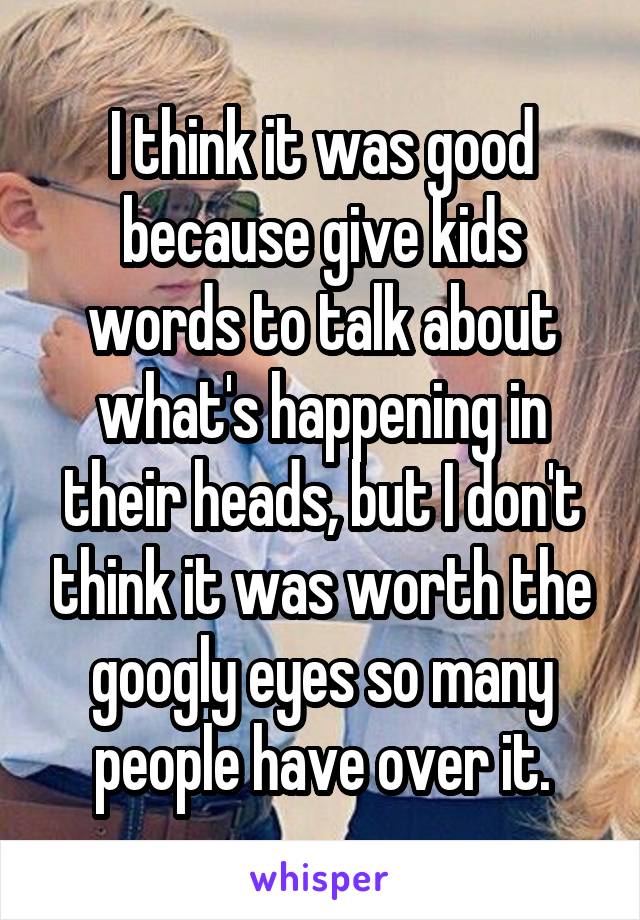 I think it was good because give kids words to talk about what's happening in their heads, but I don't think it was worth the googly eyes so many people have over it.