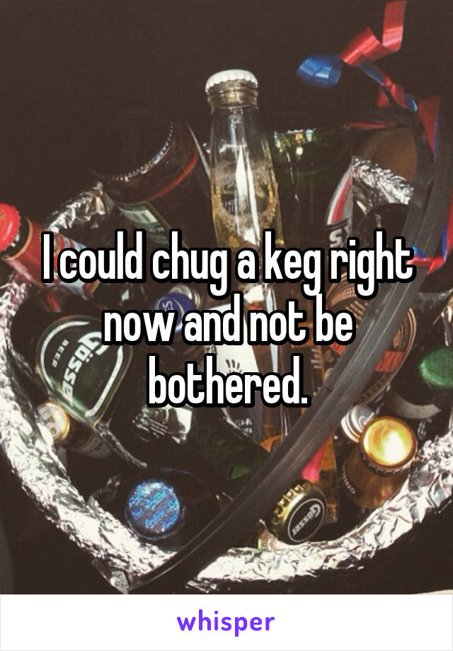 I could chug a keg right now and not be bothered.