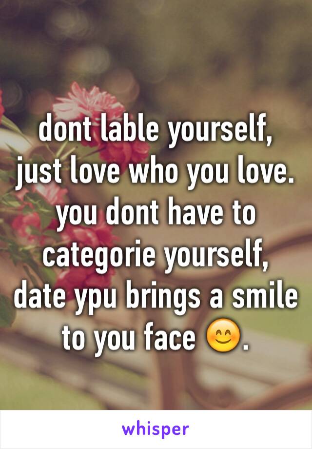 dont lable yourself,
just love who you love.
you dont have to 
categorie yourself,
date ypu brings a smile
to you face 😊.