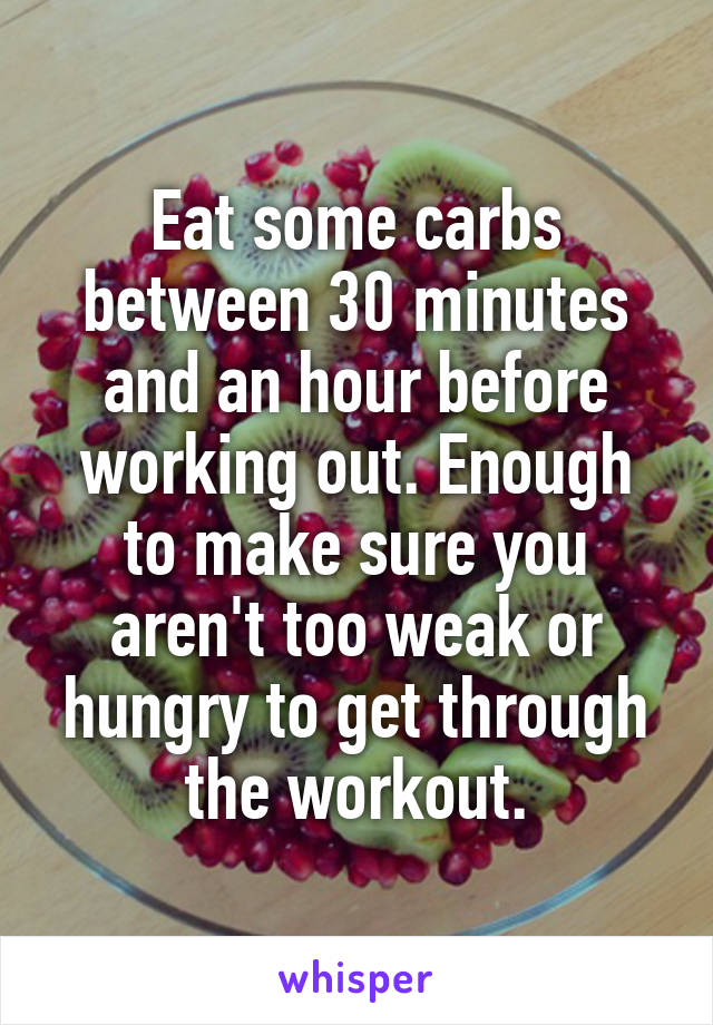 Eat some carbs between 30 minutes and an hour before working out. Enough to make sure you aren't too weak or hungry to get through the workout.