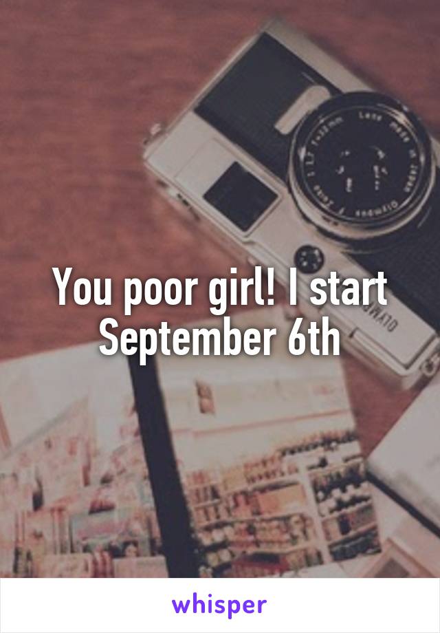 You poor girl! I start September 6th