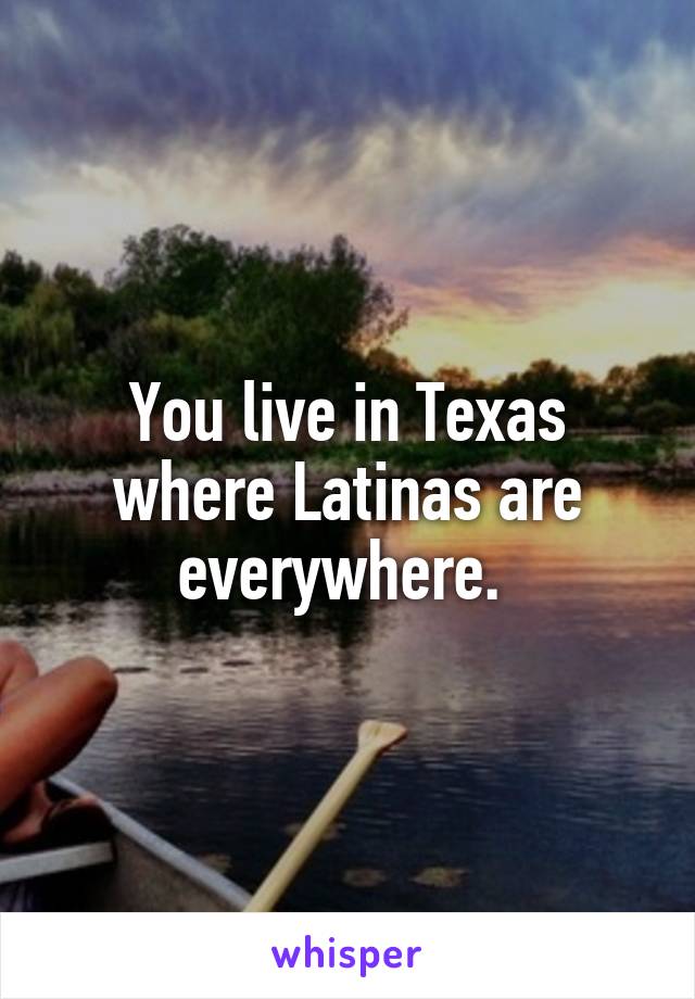 You live in Texas where Latinas are everywhere. 