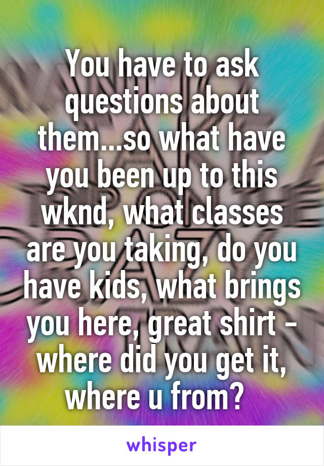 You have to ask questions about them...so what have you been up to this wknd, what classes are you taking, do you have kids, what brings you here, great shirt - where did you get it, where u from?  