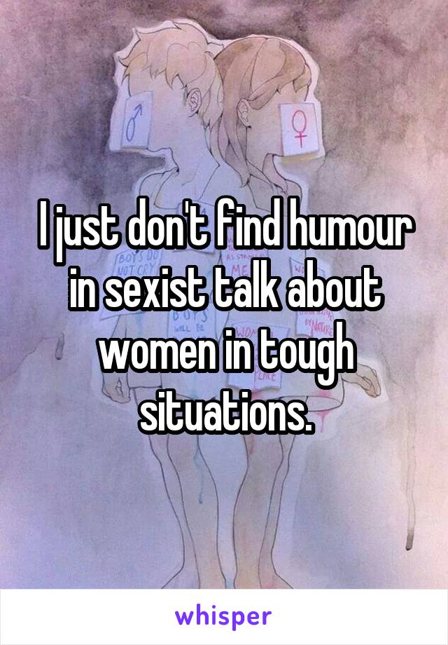 I just don't find humour in sexist talk about women in tough situations.