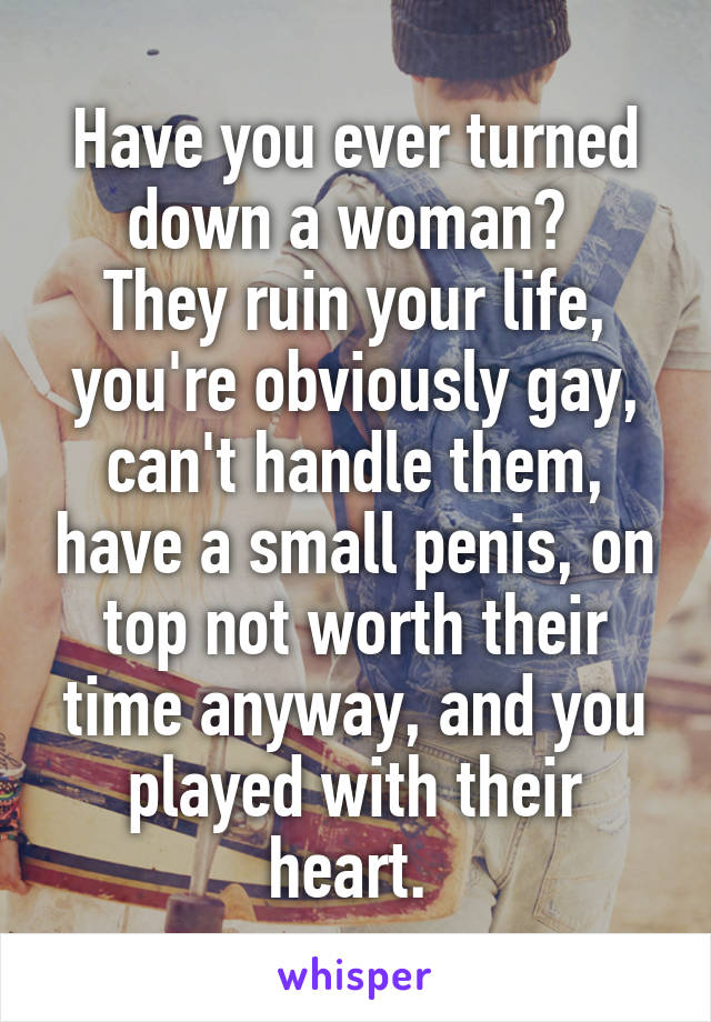 Have you ever turned down a woman? 
They ruin your life, you're obviously gay, can't handle them, have a small penis, on top not worth their time anyway, and you played with their heart. 