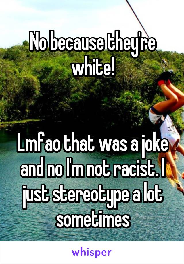 No because they're white!


Lmfao that was a joke and no I'm not racist. I just stereotype a lot sometimes