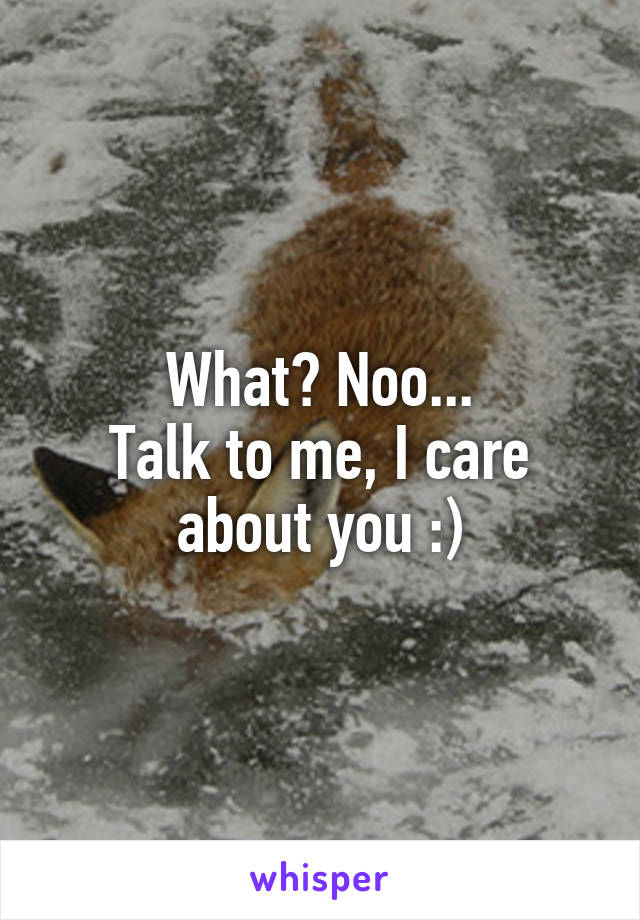 What? Noo...
Talk to me, I care about you :)