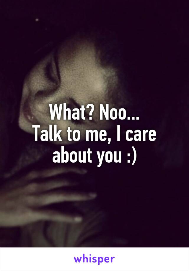 What? Noo...
Talk to me, I care about you :)