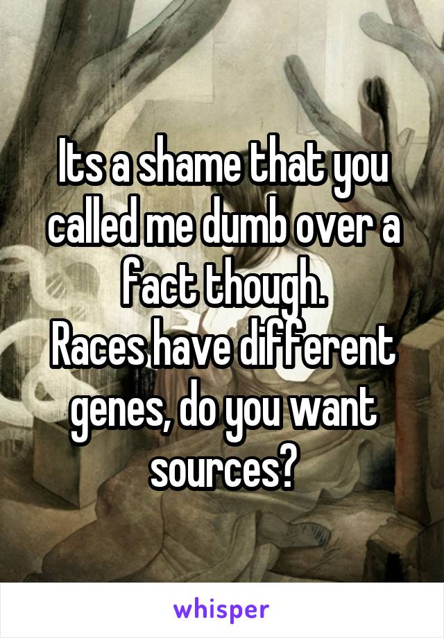 Its a shame that you called me dumb over a fact though.
Races have different genes, do you want sources?