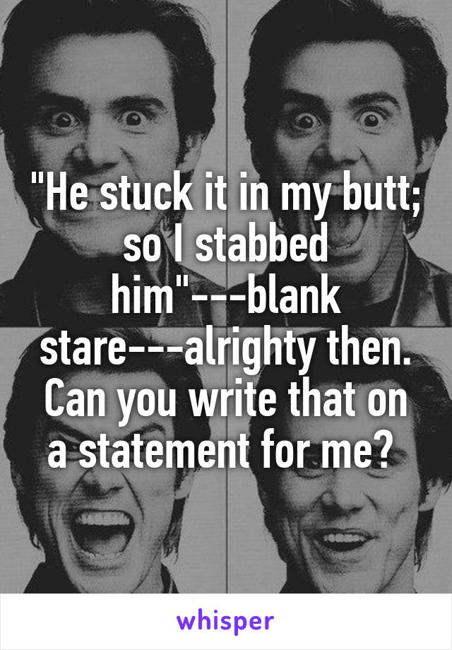 "He stuck it in my butt; so I stabbed him"---blank stare---alrighty then. Can you write that on a statement for me? 