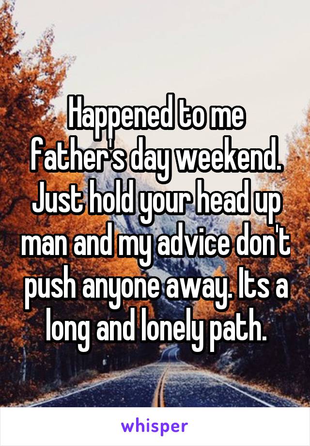 Happened to me father's day weekend. Just hold your head up man and my advice don't push anyone away. Its a long and lonely path.