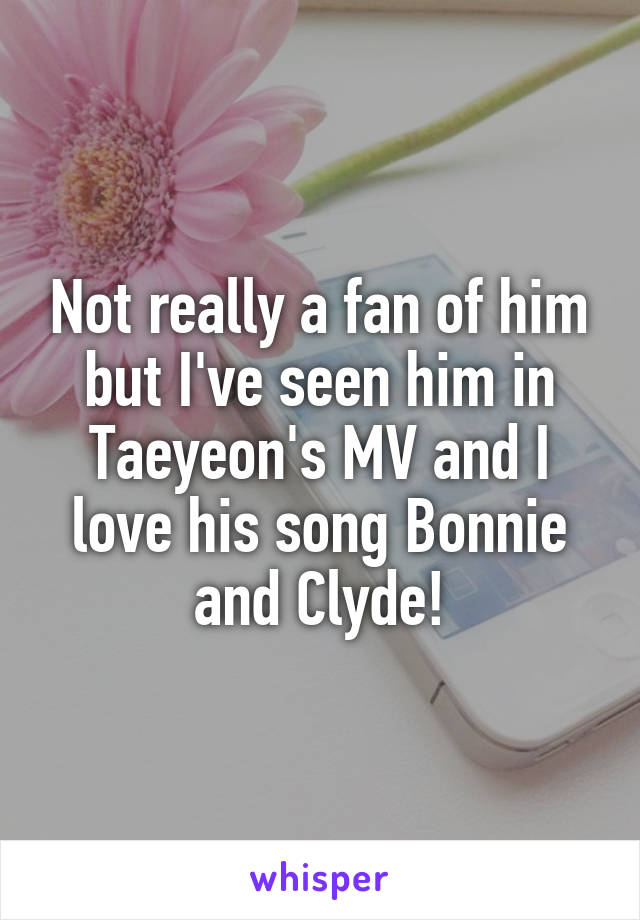 Not really a fan of him but I've seen him in Taeyeon's MV and I love his song Bonnie and Clyde!
