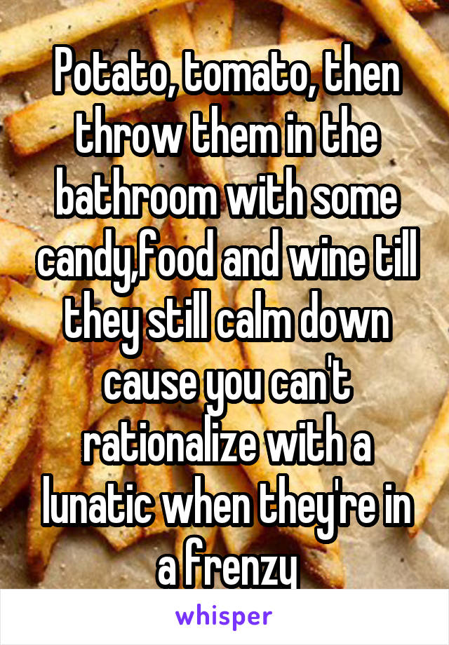 Potato, tomato, then throw them in the bathroom with some candy,food and wine till they still calm down cause you can't rationalize with a lunatic when they're in a frenzy