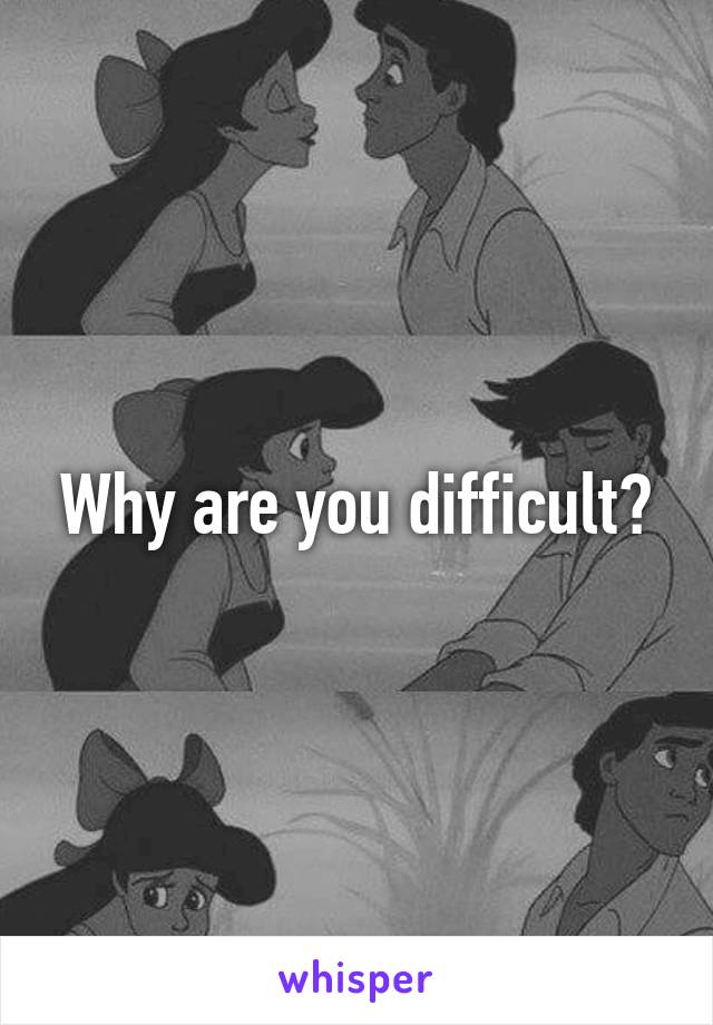 Why are you difficult?