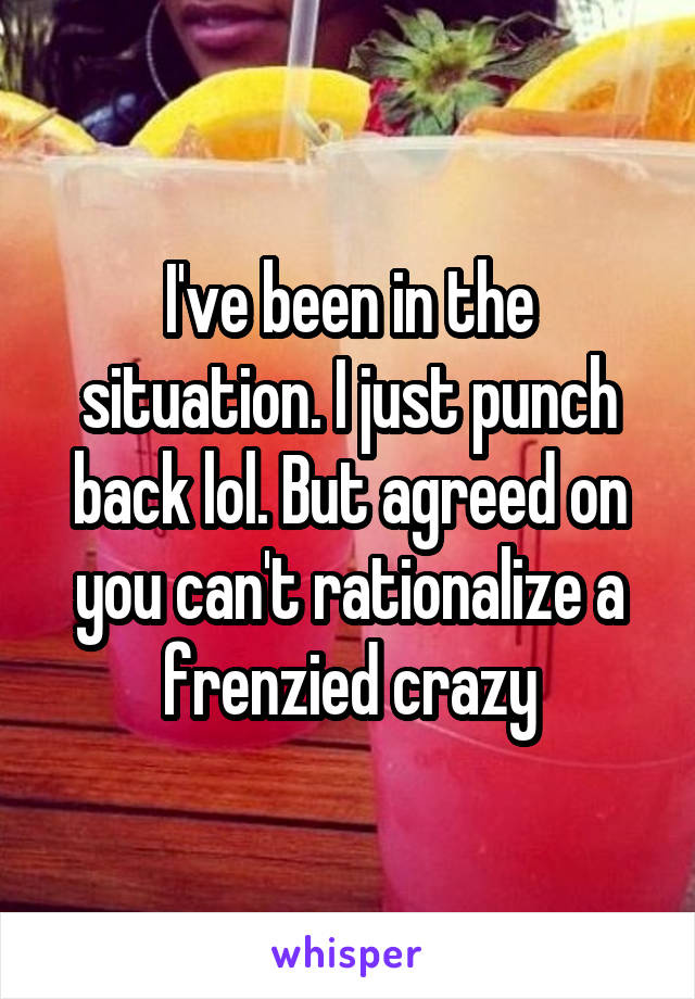 I've been in the situation. I just punch back lol. But agreed on you can't rationalize a frenzied crazy