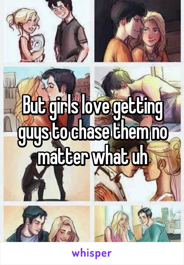 But girls love getting guys to chase them no matter what uh