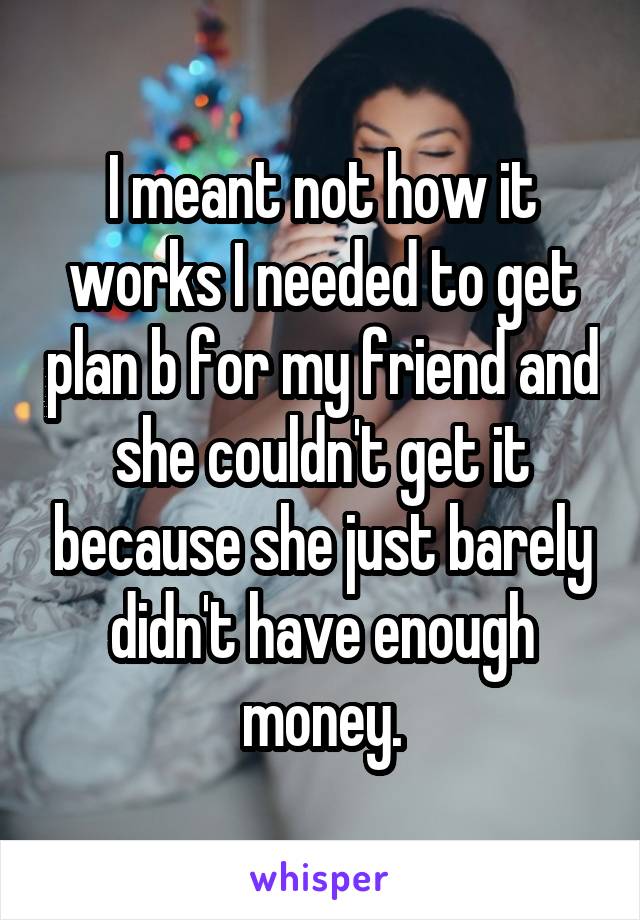 I meant not how it works I needed to get plan b for my friend and she couldn't get it because she just barely didn't have enough money.